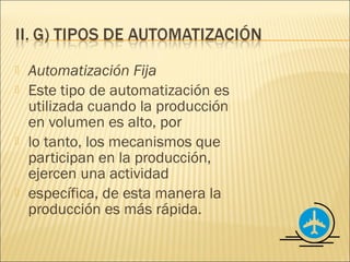    Automatización Fija
   Este tipo de automatización es
    utilizada cuando la producción
    en volumen es alto, por
   lo tanto, los mecanismos que
    participan en la producción,
    ejercen una actividad
   específica, de esta manera la
    producción es más rápida.
 