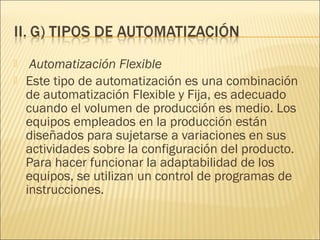     Automatización Flexible
   Este tipo de automatización es una combinación
    de automatización Flexible y Fija, es adecuado
    cuando el volumen de producción es medio. Los
    equipos empleados en la producción están
    diseñados para sujetarse a variaciones en sus
    actividades sobre la configuración del producto.
    Para hacer funcionar la adaptabilidad de los
    equipos, se utilizan un control de programas de
    instrucciones.
 