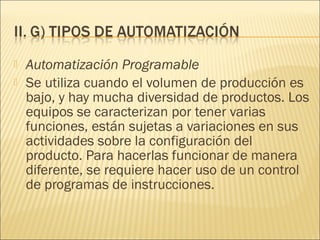    Automatización Programable
   Se utiliza cuando el volumen de producción es
    bajo, y hay mucha diversidad de productos. Los
    equipos se caracterizan por tener varias
    funciones, están sujetas a variaciones en sus
    actividades sobre la configuración del
    producto. Para hacerlas funcionar de manera
    diferente, se requiere hacer uso de un control
    de programas de instrucciones.
 