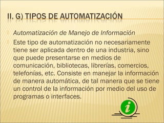    Automatización de Manejo de Información
   Este tipo de automatización no necesariamente
    tiene ser aplicada dentro de una industria, sino
    que puede presentarse en medios de
    comunicación, bibliotecas, librerías, comercios,
    telefonías, etc. Consiste en manejar la información
    de manera automática, de tal manera que se tiene
    un control de la información por medio del uso de
    programas o interfaces.
 