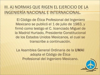 El Código de Ética Profesional del Ingeniero
 Mexicano se publicó el 1 de julio de 1983, y
firmó como testigo el C. licenciado Miguel de
la Madrid Hurtado, Presidente Constitucional
 de los Estados Unidos Mexicanos, el cual se
          transcribe a continuación.

La Asamblea General Ordinaria de la UMAI
         adopta el Código de Ética
    Profesional del Ingeniero Mexicano.
 