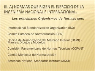 Los principales Organismos de Normas son:

   Internacional Standardizacion Organization (ISO)
   Comité Europeo de Normalización (CEN)
   Oficina de Armonización del Mercado Interior (OAMI) -
    Marcas, Dibujos y Modelos
   Comisión Panamericana de Normas Técnicas (COPANT)
   Comité Mercosur de Normalización
   American National Standards Institute (ANSI)
 