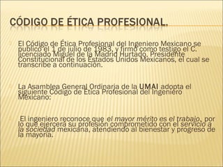    El Código de Ética Profesional del Ingeniero Mexicano se
    publicó el 1 de julio de 1983, y firmó como testigo el C.
    licenciado Miguel de la Madrid Hurtado, Presidente
    Constitucional de los Estados Unidos Mexicanos, el cual se
    transcribe a continuación.

   La Asamblea General Ordinaria de la UMAI adopta el
    siguiente Código de Ética Profesional del Ingeniero
    Mexicano:

    El ingeniero reconoce que el mayor mérito es el trabajo, por
    lo que ejercerá su profesión comprometido con el servicio a
    la sociedad mexicana, atendiendo al bienestar y progreso de
    la mayoría.       
 