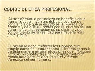     Al transformar la naturaleza en beneficio de la
    humanidad, el ingeniero debe acrecentar su
    conciencia de que el mundo es la morada del
    hombre y de que su interés por el universo es una
    garantía de la superación de su espíritu y del
    conocimiento de la realidad para hacerla más
    justa y feliz.

   El ingeniero debe rechazar los trabajos que
    tengan como fin atentar contra el interés general;
    de esta manera evitará situaciones que impliquen
    peligros o constituyan una amenaza contra el
    medio ambiente, la vida, la salud y demás
    derechos del ser humano.
 
