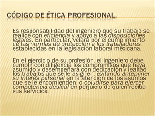    Es responsabilidad del ingeniero que su trabajo se
    realice con eficiencia y apoyo a las disposiciones
    legales. En particular, velará por el cumplimiento
    de las normas de protección a los trabajadores
    establecidas en la legislación laboral mexicana.
   En el ejercicio de su profesión, el ingeniero debe
    cumplir con diligencia los compromisos que haya
    asumido y desempeñará con dedicación y lealtad
    los trabajos que se le asignen, evitando anteponer
    su interés personal en la atención de los asuntos
    que se le encomienden, o coludirse para ejercer
    competencia desleal en perjuicio de quien reciba
    sus servicios.
 