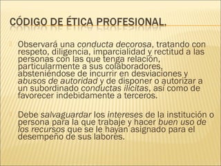    Observará una conducta decorosa, tratando con
    respeto, diligencia, imparcialidad y rectitud a las
    personas con las que tenga relación,
    particularmente a sus colaboradores,
    absteniéndose de incurrir en desviaciones y
    abusos de autoridad y de disponer o autorizar a
    un subordinado conductas ilícitas, así como de
    favorecer indebidamente a terceros.
   Debe salvaguardar los intereses de la institución o
    persona para la que trabaje y hacer buen uso de
    los recursos que se le hayan asignado para el
    desempeño de sus labores.
 