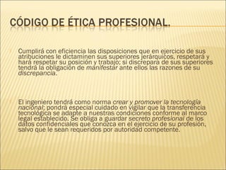    Cumplirá con eficiencia las disposiciones que en ejercicio de sus
    atribuciones le dictaminen sus superiores jerárquicos, respetará y
    hará respetar su posición y trabajo; si discrepara de sus superiores
    tendrá la obligación de manifestar ante ellos las razones de su
    discrepancia.



   El ingeniero tendrá como norma crear y promover la tecnología
    nacional; pondrá especial cuidado en vigilar que la transferencia
    tecnológica se adapte a nuestras condiciones conforme al marco
    legal establecido. Se obliga a guardar secreto profesional de los
    datos confidenciales que conozca en el ejercicio de su profesión,
    salvo que le sean requeridos por autoridad competente.
 