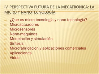 a)   ¿Que es micro tecnología y nano tecnología?
b)   Microactuadores
c)   Microsensores
d)   Nano-maquinas
e)   Modelación y simulación
f)   Sintesis
g)   Microfabricacion y aplicaciones comerciales
h)   Aplicaciones
i)   Video
 