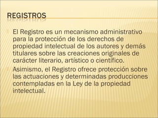    El Registro es un mecanismo administrativo
    para la protección de los derechos de
    propiedad intelectual de los autores y demás
    titulares sobre las creaciones originales de
    carácter literario, artístico o científico.
   Asimismo, el Registro ofrece protección sobre
    las actuaciones y determinadas producciones
    contempladas en la Ley de la propiedad
    intelectual.
 