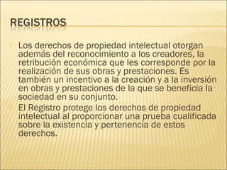    Los derechos de propiedad intelectual otorgan
    además del reconocimiento a los creadores, la
    retribución económica que les corresponde por la
    realización de sus obras y prestaciones. Es
    también un incentivo a la creación y a la inversión
    en obras y prestaciones de la que se beneficia la
    sociedad en su conjunto.
   El Registro protege los derechos de propiedad
    intelectual al proporcionar una prueba cualificada
    sobre la existencia y pertenencia de estos
    derechos.
 