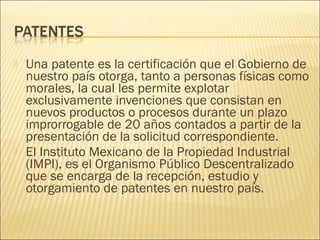    Una patente es la certificación que el Gobierno de
    nuestro país otorga, tanto a personas físicas como
    morales, la cual les permite explotar
    exclusivamente invenciones que consistan en
    nuevos productos o procesos durante un plazo
    improrrogable de 20 años contados a partir de la
    presentación de la solicitud correspondiente.
   El Instituto Mexicano de la Propiedad Industrial
    (IMPI), es el Organismo Público Descentralizado
    que se encarga de la recepción, estudio y
    otorgamiento de patentes en nuestro país.
 