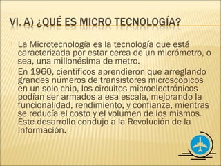    La Microtecnología es la tecnología que está
    caracterizada por estar cerca de un micrómetro, o
    sea, una millonésima de metro.
   En 1960, científicos aprendieron que arreglando
    grandes números de transistores microscópicos
    en un solo chip, los circuitos microelectrónicos
    podían ser armados a esa escala, mejorando la
    funcionalidad, rendimiento, y confianza, mientras
    se reducía el costo y el volumen de los mismos.
    Este desarrollo condujo a la Revolución de la
    Información.
 