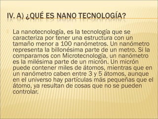    La nanotecnología, es la tecnología que se
    caracteriza por tener una estructura con un
    tamaño menor a 100 nanómetros. Un nanómetro
    representa la billonésima parte de un metro. Si la
    comparamos con Microtecnología, un nanómetro
    es la milésima parte de un micrón. Un micrón
    puede contener miles de átomos, mientras que en
    un nanómetro caben entre 3 y 5 átomos, aunque
    en el universo hay partículas más pequeñas que el
    átomo, ya resultan de cosas que no se pueden
    controlar.
 