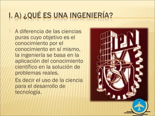    A diferencia de las ciencias
    puras cuyo objetivo es el
    conocimiento por el
    conocimiento en sí mismo,
    la ingeniería se basa en la
    aplicación del conocimiento
    científico en la solución de
    problemas reales.
   Es decir el uso de la ciencia
    para el desarrollo de
    tecnología.
 