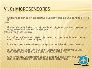   Un transductor es un dispositivo que convierte de una cantidad física
   a
otra.
  El cambio en el índice de refracción de algún cristal bajo un campo
   magnético aplicado es un ejemplo
(efecto magneto- óptico).
   La deformación de un cristal piezoeléctrico por la aplicación de un
    campo eléctrico es otro ejemplo.
   Los sensores y actuadores son tipos especiales de transductores.
   En este contexto, un sensor es un dispositivo que convierte una
    cantidad física o química a una cantidad eléctrica.
   Similarmente, un actuador es un dispositivo que convierte una
    cantidad eléctrica en una cantidad física o química.
 