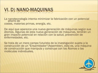 La nanotecnología intenta minimizar la fabricación con un potencial
   ahorro de
costes, materias primas, energía, etc.
De aquí que aparezca una nueva generación de máquinas según sus
átomos. Algunas de esta nueva generación de máquinas, tendrán un
gran impacto potencial en relación con la salud, prevención de
enfermedades, etc.
Se trata de un mero campo futurista de la investigación sujeta a la
construcción de un "Ensamblador“(Assembler), esto es, una máquina
de construcción que manipula y construye con los Átomos o las
moléculas individuales.
 