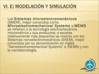    Los Sistemas microelectromecánicos
    (SMEM), mejor conocidos como
    Microelectromechanical Systems o MEMS
    se refieren a la tecnología electromecánica
    micrométrica y sus productos; a escalas
    relativamente más pequeñas se mezcla con los
    Sistemas nanoelectromecánicos (SNEM), mejor
    conocidos por su denominación en inglés
    "Nanoelectromechanical Systems" o (NEMS) y con
    la nanotecnología.
 