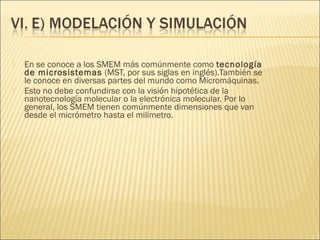    En se conoce a los SMEM más comúnmente como tecnología
    de microsistemas (MST, por sus siglas en inglés).También se
    le conoce en diversas partes del mundo como Micromáquinas.
   Esto no debe confundirse con la visión hipotética de la
    nanotecnología molecular o la electrónica molecular. Por lo
    general, los SMEM tienen comúnmente dimensiones que van
    desde el micrómetro hasta el milímetro.
 
