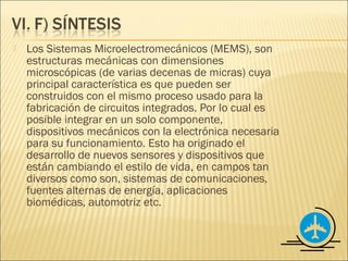    Los Sistemas Microelectromecánicos (MEMS), son
    estructuras mecánicas con dimensiones
    microscópicas (de varias decenas de micras) cuya
    principal característica es que pueden ser
    construidos con el mismo proceso usado para la
    fabricación de circuitos integrados. Por lo cual es
    posible integrar en un solo componente,
    dispositivos mecánicos con la electrónica necesaria
    para su funcionamiento. Esto ha originado el
    desarrollo de nuevos sensores y dispositivos que
    están cambiando el estilo de vida, en campos tan
    diversos como son, sistemas de comunicaciones,
    fuentes alternas de energía, aplicaciones
    biomédicas, automotriz etc.
 