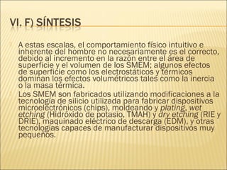    A estas escalas, el comportamiento físico intuitivo e
    inherente del hombre no necesariamente es el correcto,
    debido al incremento en la razón entre el área de
    superficie y el volumen de los SMEM; algunos efectos
    de superficie como los electrostáticos y térmicos
    dominan los efectos volumétricos tales como la inercia
    o la masa térmica.
   Los SMEM son fabricados utilizando modificaciones a la
    tecnología de silicio utilizada para fabricar dispositivos
    microelectrónicos (chips), moldeando y plating, wet
    etching (Hidróxido de potasio, TMAH) y dry etching (RIE y
    DRIE), maquinado eléctrico de descarga (EDM), y otras
    tecnologías capaces de manufacturar dispositivos muy
    pequeños.
 