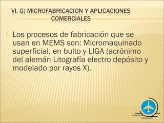    Los procesos de fabricación que se
    usan en MEMS son: Micromaquinado
    superficial, en bulto y LIGA (acrónimo
    del alemán Litografía electro depósito y
    modelado por rayos X).
 
