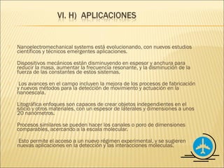    Nanoelectromechanical systems está evolucionando, con nuevos estudios
    científicos y técnicos emergentes aplicaciones.
   Dispositivos mecánicos están disminuyendo en espesor y anchura para
    reducir la masa, aumentar la frecuencia resonante, y la disminución de la
    fuerza de las constantes de estos sistemas.
    Los avances en el campo incluyen la mejora de los procesos de fabricación
    y nuevos métodos para la detección de movimiento y actuación en la
    nanoescala.
   Litográfica enfoques son capaces de crear objetos independientes en el
    silicio y otros materiales, con un espesor de laterales y dimensiones a unos
    20 nanómetros.
   Procesos similares se pueden hacer los canales o poro de dimensiones
    comparables, acercando a la escala molecular.
   Esto permite el acceso a un nuevo régimen experimental, y se sugieren
    nuevas aplicaciones en la detección y las interacciones moleculas.
 