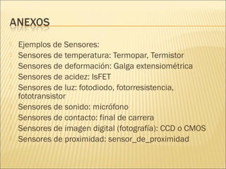   Ejemplos de Sensores:
   Sensores de temperatura: Termopar, Termistor
   Sensores de deformación: Galga extensiométrica
   Sensores de acidez: IsFET
   Sensores de luz: fotodiodo, fotorresistencia,
    fototransistor
   Sensores de sonido: micrófono
   Sensores de contacto: final de carrera
   Sensores de imagen digital (fotografía): CCD o CMOS
   Sensores de proximidad: sensor_de_proximidad
 