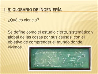    ¿Qué es ciencia?

   Se define como el estudio cierto, sistemático y
    global de las cosas por sus causas, con el
    objetivo de comprender el mundo donde
    vivimos.
 