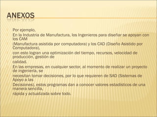    Por ejemplo,
   En la Industria de Manufactura, los Ingenieros para diseñar se apoyan con
    los CAM
   (Manufactura asistida por computadora) y los CAD (Diseño Asistido por
    Computadora),
   con esto logran una optimización del tiempo, recursos, velocidad de
    producción, gestión de
   calidad.
   En las empresas, en cualquier sector, al momento de realizar un proyecto
    de ingeniería, se
   necesitan tomar decisiones, por lo que requieren de SAD (Sistemas de
    Apoyo a las
   Decisiones), estos programas dan a conocer valores estadísticos de una
    manera sencilla,
   rápida y actualizada sobre todo.
 
