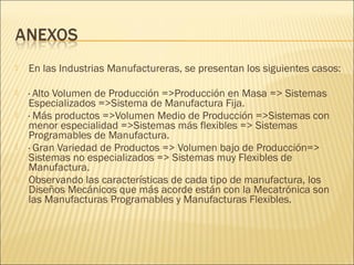    En las Industrias Manufactureras, se presentan los siguientes casos:

   · Alto Volumen de Producción =>Producción en Masa => Sistemas
    Especializados =>Sistema de Manufactura Fija.
   · Más productos =>Volumen Medio de Producción =>Sistemas con
    menor especialidad =>Sistemas más flexibles => Sistemas
    Programables de Manufactura.
   · Gran Variedad de Productos => Volumen bajo de Producción=>
    Sistemas no especializados => Sistemas muy Flexibles de
    Manufactura.
   Observando las características de cada tipo de manufactura, los
    Diseños Mecánicos que más acorde están con la Mecatrónica son
    las Manufacturas Programables y Manufacturas Flexibles.
 