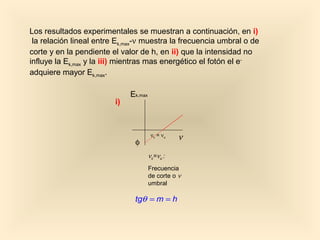 Los resultados experimentales se muestran a continuación, en i)
 la relación lineal entre Ek,max-ν muestra la frecuencia umbral o de
corte y en la pendiente el valor de h, en ii) que la intensidad no
influye la Ek,max y la iii) mientras mas energético el fotón el e-
adquiere mayor Ek,max.

                              Ek,max
                         i)



                                        νc = νu    ν
                               φ
                                       νc = νu :
                                       Frecuencia
                                       de corte o ν
                                       umbral

                               tgθ = m = h
 