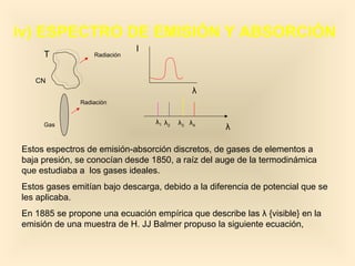 iv) ESPECTRO DE EMISIÓN Y ABSORCIÓN
                              I
     T            Radiación



   CN
                                              λ
              Radiación


     Gas                          λ1 λ2   λ3 λ4
                                                   λ

Estos espectros de emisión-absorción discretos, de gases de elementos a
baja presión, se conocían desde 1850, a raíz del auge de la termodinámica
que estudiaba a los gases ideales.
Estos gases emitían bajo descarga, debido a la diferencia de potencial que se
les aplicaba.
En 1885 se propone una ecuación empírica que describe las λ {visible} en la
emisión de una muestra de H. JJ Balmer propuso la siguiente ecuación,
 