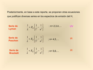 Posteriormente, en base a este reporte, se proponen otras ecuaciones
que justifican diversas series en los espectros de emisión del H,



 Serie de          1      1 1          ; n= 2,3,4,…         UV
                     = RH  2 − 2 
 Lyman             λ      1 n 

 Serie de          1      1 1
                     = RH  2 − 2      ; n= 4,5,…            IR
 Paschen           λ      3 n 

                   1      1 1
  Serie de           = RH  2 − 2      ; n= 5,6,…            IR
  Brackett         λ      4 n 
 