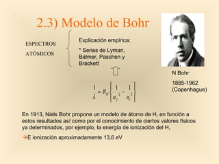 2.3) Modelo de Bohr
                       Explicación empírica:
 ESPECTROS
                       * Series de Lyman,
 ATÓMICOS
                       Balmer, Paschen y
                       Brackett
                                                              N Bohr
                                                              1885-1962
                             1       1
                                          1
                               = RH  2 − 2                  (Copenhague)
                             λ       n f ni 
                                            

En 1913, Niels Bohr propone un modelo de átomo de H, en función a
estos resultados así como por el conocimiento de ciertos valores físicos
ya determinados, por ejemplo, la energía de ionización del H,
E ionización aproximadamente 13,6 eV
 