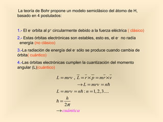 La teoría de Bohr propone un modelo semiclásico del átomo de H,
basado en 4 postulados:


1.- El e- orbita al p+ circularmente debido a la fuerza eléctrica ( clásico)
2.- Estas órbitas electrónicas son estables, esto es, el e- no radía
 energía (no clásico)
3.-La radiación de energía del e- sólo se produce cuando cambia de
órbita( cuántico)
4.-Las órbitas electrónicas cumplen la cuantización del momento
angular (L)(cuántico)

                       L = mrv , L = r × p = mr × v
                                 → L = mrv = nh
                       L = mrv = nh : n = 1, 2, 3....
                            h
                       h=
                           2π
                       → cuántica
 