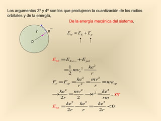 Los argumentos 3º y 4º son los que produjeron la cuantización de los radios
orbitales y de la energía,
                                 De la energía mecánica del sistema,

                 r    e          EM = EK + E p
             p



                          EM = EK e − + E pel
                                  1          ke 2
                               = mve −   2

                                  2           r
                                       ke 2   mv 2
                          Fe = Fcp = 2 =            ≡ macp
                                       r        r
                             ke 2     mv 2          ke 2
                          →        =        →v =2
                                                         ...α
                             2r        2            rm
                                 ke 2   ke 2      ke 2
                          EM =        −      =−        <0
                                  2r      r       2r
 