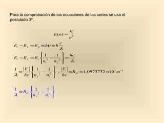 Para la comprobación de las ecuaciones de las series se usa el
postulado 3º,

                                  E1
                       E ( n) =
                                  n2
                           c
  Ei − E f = Eγ ≡ hν ≡ h
                           λ
                1
                     1  hc
                        
  Ei − E f = E1  2 − 2  =
                ni
                    nf  λ
                        
  1  E1  1
             1 
                  E1
   =     2 − 2 ,    =RH =1, 0973732 ×107 m −1
  λ hc n f
            ni 
                  hc


  1       1
              1 
                 
    = RH  2 − 2 
  λ      n f
             ni 
                 
 