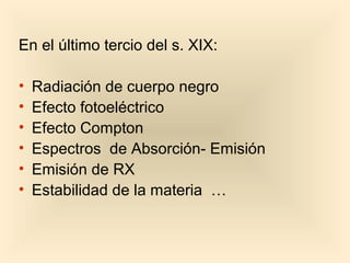 En el último tercio del s. XIX:

•   Radiación de cuerpo negro
•   Efecto fotoeléctrico
•   Efecto Compton
•   Espectros de Absorción- Emisión
•   Emisión de RX
•   Estabilidad de la materia …
 