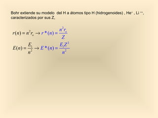 Bohr extiende su modelo del H a átomos tipo H (hidrogenoides) , He+ , Li ++,
caracterizados por sus Z,


                           n 2 ro
r (n) = n 2 ro → r * (n) =
                            Z
         E1                E1Z 2
E ( n) = 2 → E * ( n) = 2
         n                   n
 