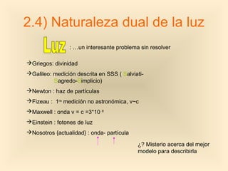 2.4) Naturaleza dual de la luz
                : …un interesante problema sin resolver

Griegos: divinidad
Galileo: medición descrita en SSS ( Salviati-
          Sagredo-Simplicio)
Newton : haz de partículas
Fizeau : 1ra medición no astronómica, v~c
Maxwell : onda v = c =3*10 8
Einstein : fotones de luz
Nosotros {actualidad} : onda- partícula

                                           ¿? Misterio acerca del mejor
                                           modelo para describirla
 