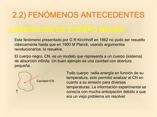 2.2) FENÓMENOS ANTECEDENTES
i) RADIACION DE CUERPO NEGRO
 Este fenómeno presentado por G R Kirchhoff en 1862 no pudo ser resuelto
 clásicamente hasta que en 1900 M Planck, usando argumentos
 revolucionarios, lo resuelve.
 El cuerpo negro, CN, es un modelo que representa a un cuerpo {sistema}
 de absorción infinita. Un buen ejemplo es una cavidad con abertura
 pequeña.
                             Todo cuerpo radia energía en función de su
                             temperatura, esto permitió analizar al CN en
             Cavidad=CN
                             cuanto a su emisión para diversas
                             temperaturas. La información experimental se
 T                           conocía con mucha anticipación debido a que
                             era un viejo problema sin resolver.
 