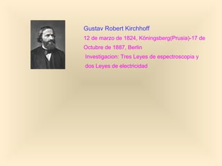 Gustav Robert Kirchhoff
12 de marzo de 1824, Köningsberg(Prusia)-17 de
Octubre de 1887, Berlin
Investigacion: Tres Leyes de espectroscopia y
dos Leyes de electricidad
 