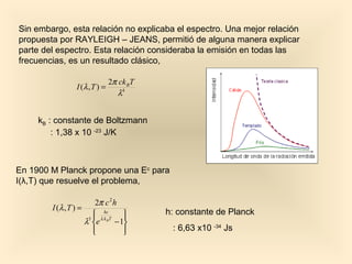Sin embargo, esta relación no explicaba el espectro. Una mejor relación
propuesta por RAYLEIGH – JEANS, permitió de alguna manera explicar
parte del espectro. Esta relación consideraba la emisión en todas las
frecuencias, es un resultado clásico,

                                2π ck BT
                 I (λ , T ) =
                                   λ4


     kB : constante de Boltzmann
         : 1,38 x 10 -23 J/K



En 1900 M Planck propone una Ec para
I(λ,T) que resuelve el problema,

                         2π c 2 h
        I (λ , T ) =
                         hc              h: constante de Planck
                      5  λ k BT    
                     λ e        − 1
                        
                                   
                                           : 6,63 x10 -34 Js
 