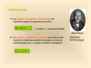 POSTULADOS


1) Los estados energéticos moleculares son
    discretos según la siguiente ecuación,

     En = n h ν        n: entero, ν: frecuencia lineal
                                                          Max Planck
2) La emisión o absorción molecular se produce solo      1858(Kiel)-
   cuando la molécula cambia de estado, el cual es       1947(Gotinga)
   caracterizado por n, numero cuántico energético,


     nf ←→ ni
 
