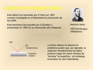 ii) EFECTO FOTOELÉCTRICO
 Este efecto fue reportado por H Hertz en 1887,
 cuando investigaba en el laboratorio la producción de
 las OEM.
 Este fenómeno fue resuelto por A Einstein y                 Heinrich Hertz
 presentado en 1905 en su reconocido año milagroso.          1857(Hanburgo)-
                                                             1894(Bonn)



   UV
                   es :                La física clásica no resolvía el
                   fotoelectrones      problema puesto que, por ejemplo, la
                                       radiación fotoelectrónica se debía
                     Superficie        producir luego de varios minutos de
                     metálica          “iluminar” la superficie , sin embargo
                                       la emisión es casi instantánea.
 