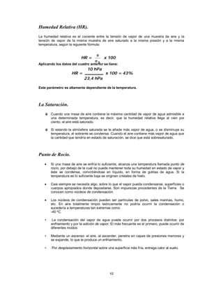 10
Humedad Relativa (HR).
La humedad relativa es el cociente entre la tensión de vapor de una muestra de aire y la
tensión de vapor de la misma muestra de aire saturado a la misma presión y a la misma
temperatura, según la siguiente fórmula:
Aplicando los datos del cuadro anterior se tiene:
Este parámetro es altamente dependiente de la temperatura.
La Saturación.
Cuando una masa de aire contiene la máxima cantidad de vapor de agua admisible a
una determinada temperatura, es decir, que la humedad relativa llega al cien por
ciento, el aire está saturado.
Si estando la atmósfera saturada se le añade más vapor de agua, o se disminuye su
temperatura, el sobrante se condensa. Cuando el aire contiene más vapor de agua que
la cantidad que tendría en estado de saturación, se dice que está sobresaturado.
Punto de Rocío.
 Si una masa de aire se enfría lo suficiente, alcanza una temperatura llamada punto de
rocío, por debajo de la cual no puede mantener toda su humedad en estado de vapor y
éste se condensa, convirtiéndose en líquido, en forma de gotitas de agua. Si la
temperatura es lo suficiente baja se originan cristales de hielo.
 Casi siempre se necesita algo, sobre lo que el vapor pueda condensarse, superficies o
cuerpos apropiados donde depositarse. Son impurezas procedentes de la Tierra. Se
conocen como núcleos de condensación.
 Los núcleos de condensación pueden ser partículas de polvo, sales marinas, humo,
etc. En aire totalmente limpio teóricamente no podría ocurrir la condensación o
sucedería a temperaturas tan extremas como
-40 ºC.
• La condensación del vapor de agua puede ocurrir por dos procesos distintos: por
enfriamiento y por la adición de vapor. El más frecuente es el primero, puede ocurrir de
diferentes modos:
• Mediante un ascenso: el aire, al ascender, penetra en capas de presiones menores y
se expande, lo que le produce un enfriamiento.
• Por desplazamiento horizontal sobre una superficie más fría, entrega calor al suelo.
HR =
se
e
x 100
HR = x 100 = 43%
10 hPa
23,4 hPa
 