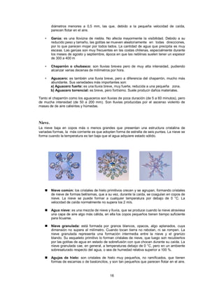 16
diámetros menores a 0,5 mm, las que, debido a la pequeña velocidad de caída,
parecen flotar en el aire.
• Garúa: es una llovizna de niebla. No afecta mayormente la visibilidad. Debido a su
reducido peso y tamaño, las gotitas se mueven aleatoriamente en todas direcciones,
por lo que parecen mojar por todos lados. La cantidad de agua que precipita es muy
escasa. Las garúas son muy frecuentes en las costas chilenas, especialmente durante
los meses de agosto y septiembre, época en que las neblinas suelen tener un espesor
de 300 a 400 m
• Chaparrón o chubasco: son lluvias breves pero de muy alta intensidad, pudiendo
alcanzar varias decenas de milímetros por hora.
• Aguacero: es también una lluvia breve, pero a diferencia del chaparrón, mucho más
abundante. Sus variedades más importantes son:
a) Aguacero fuerte: es una lluvia breve, muy fuerte, reducida a una pequeña zona.
b) Aguacero torrencial: es breve, pero fortísimo. Suele producir daños materiales.
Tanto el chaparrón como los aguaceros son lluvias de poca duración (de 5 a 60 minutos), pero
de mucha intensidad (de 50 a 200 mm). Son lluvias producidas por el ascenso violento de
masas de de aire calientes y húmedas.
Nieve.
La nieve baja en copos más o menos grandes que presentan una estructura cristalina de
variadas formas, la más corriente es que adopten forma de estrella de seis puntas. La nieve se
forma cuando la temperatura es tan baja que el agua adquiere estado sólido.
 Nieve común: los cristales de hielo primitivos crecen y se agrupan, formando cristales
de nieve de formas bellísimas, que a su vez, durante la caída, se coagulan en copos de
nieve. La nieve se puede formar a cualquier temperatura por debajo de 0 °C. La
velocidad de caída normalmente no supera los 2 m/s.
 Agua nieve: es una mezcla de nieve y lluvia, que se produce cuando la nieve atraviesa
una capa de aire algo más cálida, en ella los copos pequeños tienen tiempo suficiente
para licuarse.
 Nieve granulada: está formada por granos blancos, opacos, algo aplanados, cuya
dimensión no supera el milímetro. Cuando tocan tierra no rebotan, ni se rompen. La
nieve granulada representa una formación intermedia entre la nieve y el granizo
blando. Su esqueleto primitivo lo forman cristales de nieve, que luego son recubiertos
por las gotitas de agua en estado de sobrefusión con que chocan durante su caída. La
nieve granulada cae, en general, a temperaturas debajo de 0 °C, pero en un ambiente
sobresaturado respecto del agua, o sea de humedad relativa superior a 100 %.
 Agujas de hielo: son cristales de hielo muy pequeños, no ramificados, que tienen
formas de escamas o de bastoncitos, y son tan pequeños que parecen flotar en el aire.
 