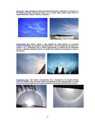 19
Cirrus (Ci): nubes separadas en forma de filamentos blancos y delicados, o de bancos, o
de franjas estrechas, blancas del todo o en su mayor parte. Estas nubes tienen un
aspecto delicado, sedoso o fibroso y brillantes.
Cirrocumulus (Cc): banco, manto o capa delgada de nubes blancas, sin sombras
propias, compuestas de elementos muy pequeños en forma de glóbulos, de ondas, etc.,
unidos o no, y dispuestos más o menos regularmente; la mayoría de los elementos
tienen un diámetro aparente inferior a un grado. Son señales de corrientes en chorro y
turbulencia.
Cirrostratus (Cs): velo nuboso transparente, fino y banquecino, de aspecto fibroso
(como de cabello) o liso, que cubre total o parcialmente el cielo, dejando pasar la luz del
sol y la luna. No precipitan y por lo general producen fenómenos de halo (solar o lunar).
 
