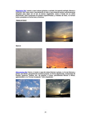 20
Altostratus (As): manto o capa nubosa grisácea o azulada, de aspecto estriado, fibroso o
uniforme, que cubre total o parcialmente el cielo y que presenta partes suficientemente
delgadas para dejar ver el sol, al menos vagamente, como a través de un vidrio
deslustrado. Está compuesta de gotitas superenfriadas y cristales de hielo; no forman
halos; precipitan en forma leve y contínua.
TTRRAASSLLUUCCIIDDUUSS
Opacus
Altocumulus (Ac): banco, o manto o capa de nubes blancas o grises, o a la vez blancas y
grises, que tienen, generalmente sombras propias, en forma algodonada, compuestas de
losetas, guijarros, rodillos, etc., de aspecto, a veces, parcialmente fibroso o difuso,
aglomerados o no. Forman el popular "cielo empedrado.
 
