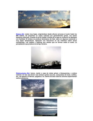 21
Stratus (St): nubes muy bajas, originándose desde alturas cercanas al suelo hasta los
800 metros. Se presentan en capas nubosas por generalmente grises, con bases
bastante uniformes. Cuando el sol es visible a través de la capa su contorno se distingue
con facilidad. El stratus no produce fenómenos de halo, salvo en algunas ocasiones a
muy bajas temperaturas. Aparecen con frecuencia en las mañanas sobre zonas
montañosas. Las nieblas y neblinas son stratus que se forman sobre el suelo. La
precipitación que produce es de tipo llovizna.
Stratocumulus (Sc): banco, manto o capa de nubes grises o blanquecinas, o ambos
colores a la vez, que tienen casi siempre partes oscuras, compuestas de losas, rodillos,
etc., de aspecto no fibroso, pegados o no. Dentro de esta nube los aviones experimentan
cierta turbulencia.
 